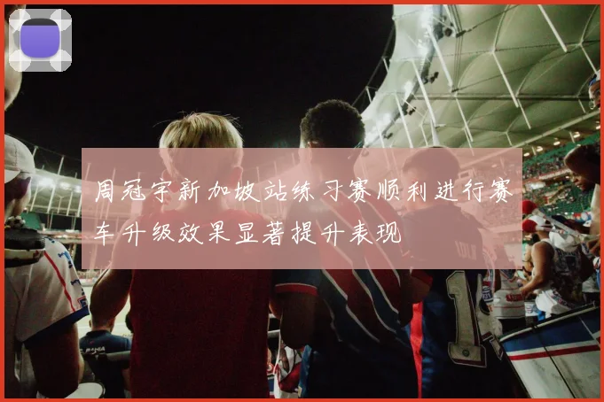 周冠宇新加坡站练习赛顺利进行赛车升级效果显著提升表现