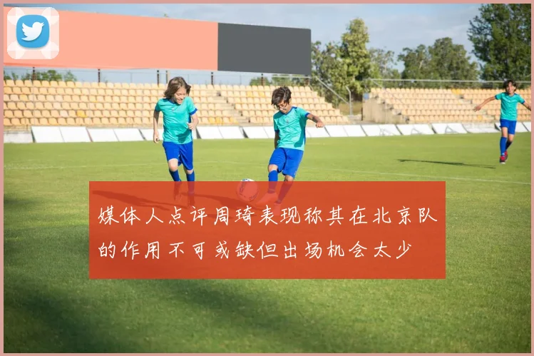 媒体人点评周琦表现称其在北京队的作用不可或缺但出场机会太少