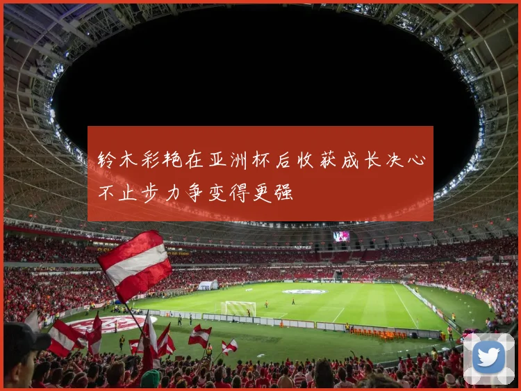 铃木彩艳在亚洲杯后收获成长决心不止步力争变得更强