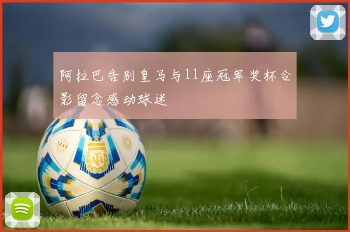 阿拉巴告别皇马与11座冠军奖杯合影留念感动球迷
