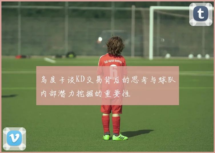 乌度卡谈KD交易背后的思考与球队内部潜力挖掘的重要性