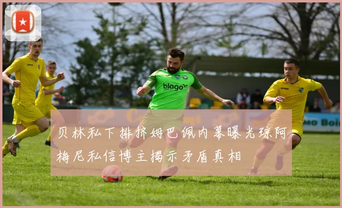 贝林私下排挤姆巴佩内幕曝光琼阿梅尼私信博主揭示矛盾真相