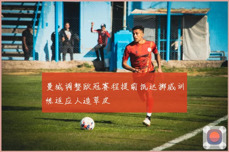 曼城调整欧冠赛程提前抵达挪威训练适应人造草皮