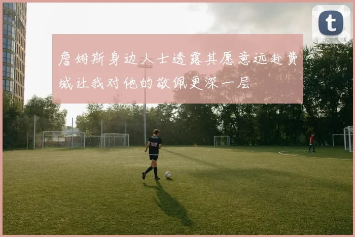 詹姆斯身边人士透露其愿意远赴费城让我对他的敬佩更深一层