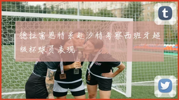 德拉富恩特亲赴沙特考察西班牙超级杯球员表现