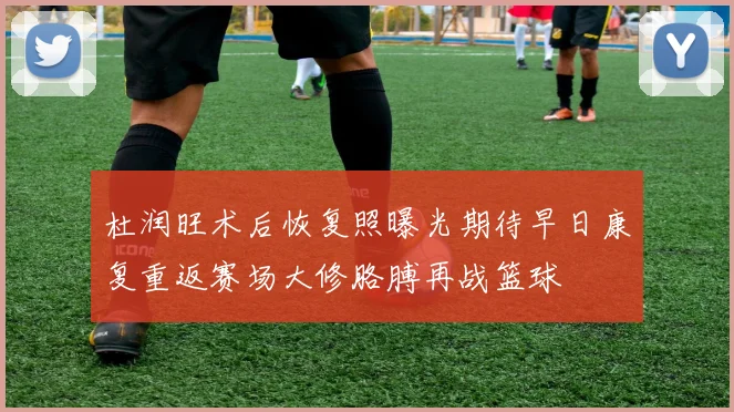 杜润旺术后恢复照曝光期待早日康复重返赛场大修胳膊再战篮球