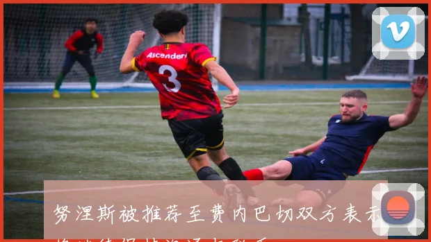 努涅斯被推荐至费内巴切双方表示将继续保持沟通与联系