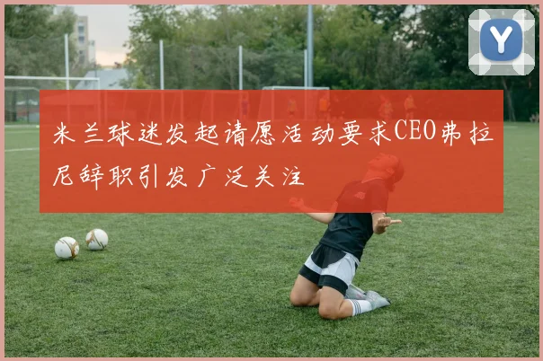 米兰球迷发起请愿活动要求CEO弗拉尼辞职引发广泛关注