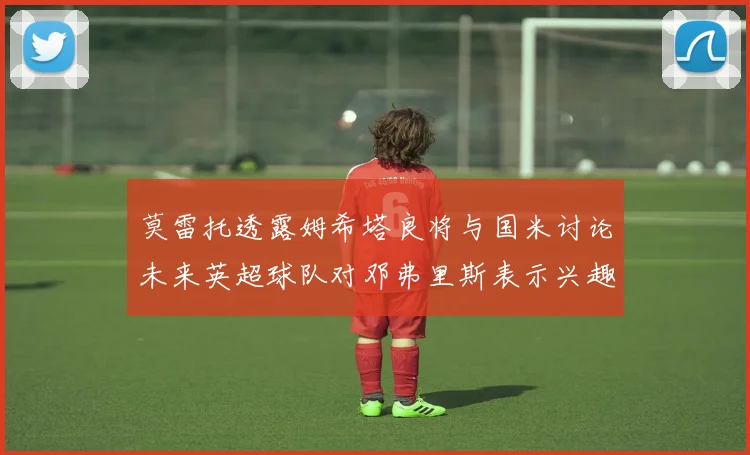 莫雷托透露姆希塔良将与国米讨论未来英超球队对邓弗里斯表示兴趣