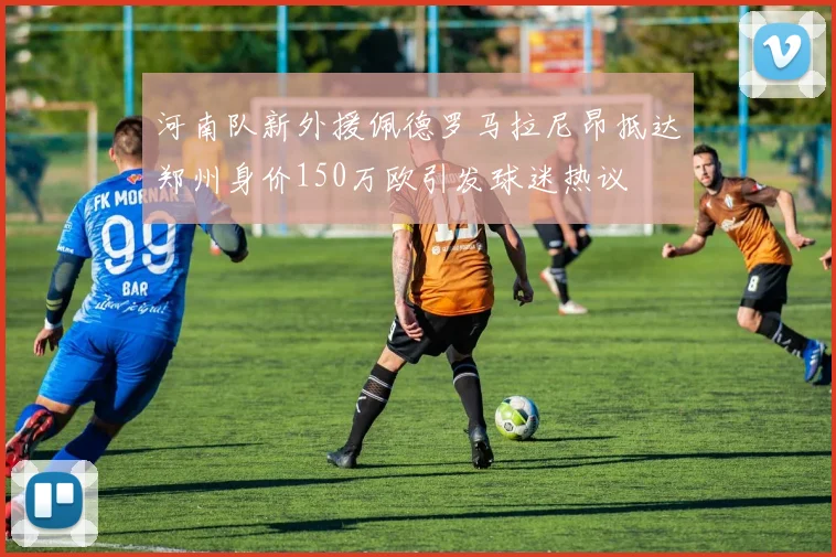 河南队新外援佩德罗马拉尼昂抵达郑州身价150万欧引发球迷热议
