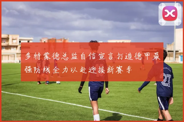 多特蒙德总监自信宣言打造德甲最强防线全力以赴迎接新赛季