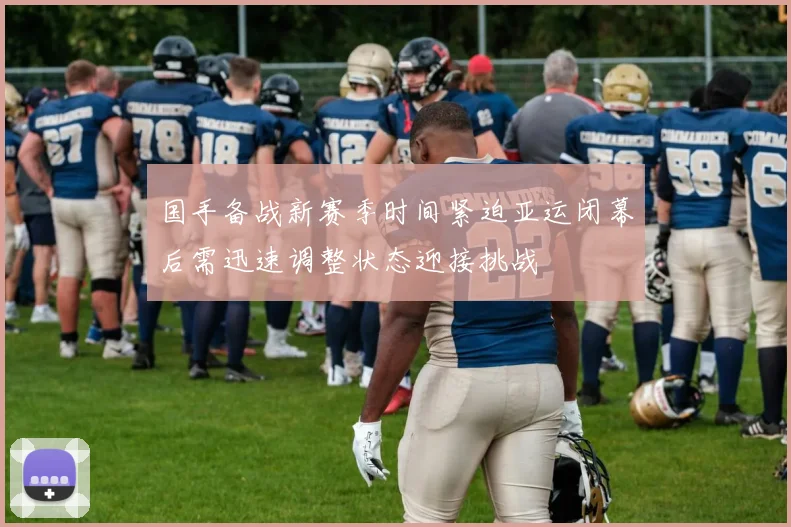 国手备战新赛季时间紧迫亚运闭幕后需迅速调整状态迎接挑战
