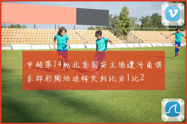 中超第14轮北京国安主场遭河南俱乐部彩陶坊逆转失利比分1比2