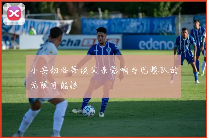 小安切洛蒂谈父亲影响与巴黎队的无限可能性