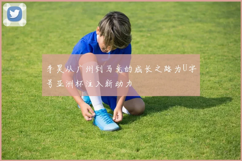 李昊从广州到马竞的成长之路为U字号亚洲杯注入新动力