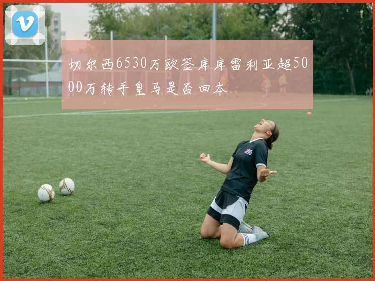切尔西6530万欧签库库雷利亚超5000万转手皇马是否回本