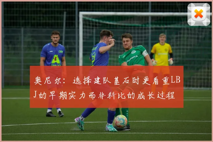 奥尼尔：选择建队基石时更看重LBJ的早期实力而非科比的成长过程