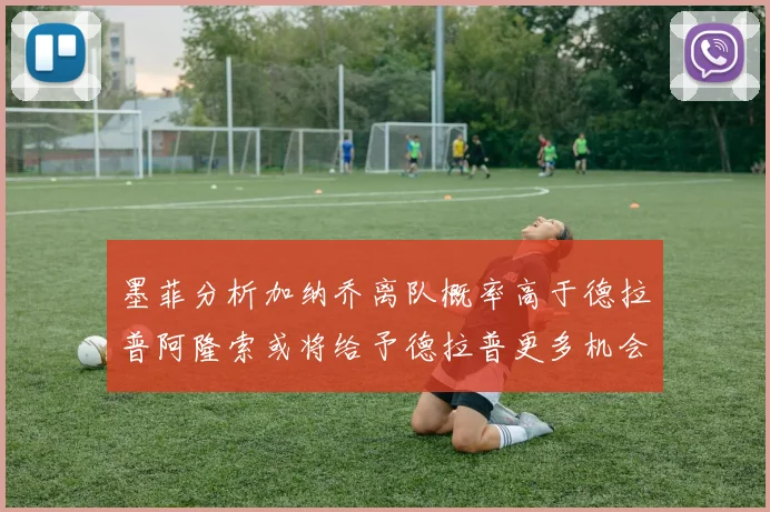 墨菲分析加纳乔离队概率高于德拉普阿隆索或将给予德拉普更多机会