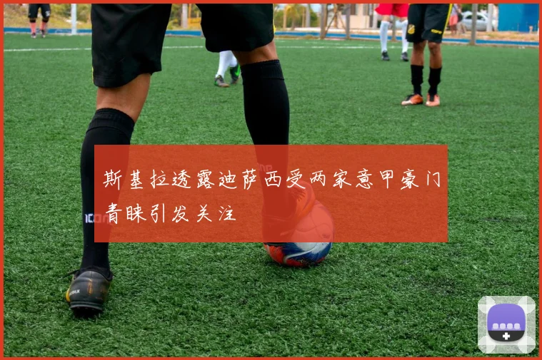 斯基拉透露迪萨西受两家意甲豪门青睐引发关注