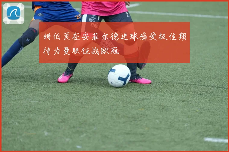 姆伯莫在安菲尔德进球感受极佳期待为曼联征战欧冠